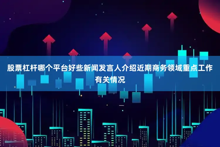 股票杠杆哪个平台好些新闻发言人介绍近期商务领域重点工作有关情况