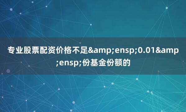 专业股票配资价格不足&ensp;0.01&ensp;份基金份额的