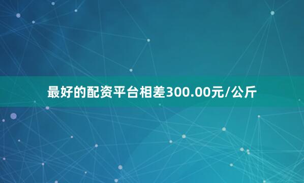 最好的配资平台相差300.00元/公斤