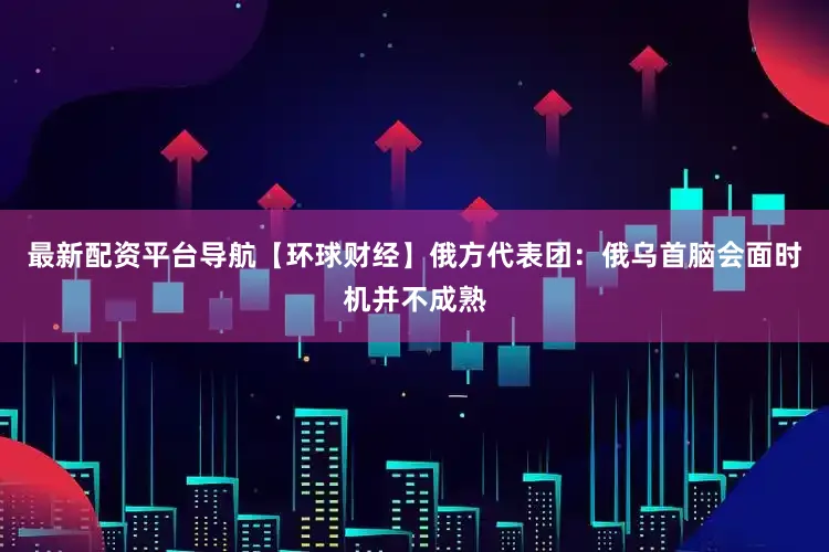 最新配资平台导航【环球财经】俄方代表团：俄乌首脑会面时机并不成熟