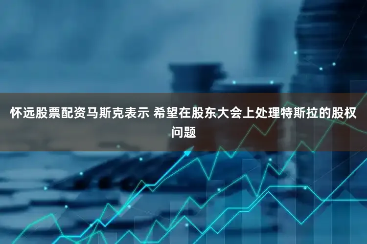 怀远股票配资马斯克表示 希望在股东大会上处理特斯拉的股权问题