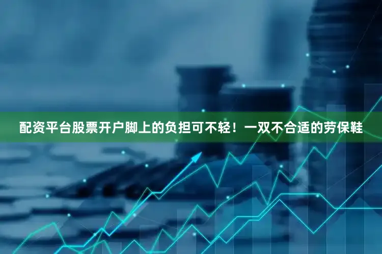 配资平台股票开户脚上的负担可不轻！一双不合适的劳保鞋