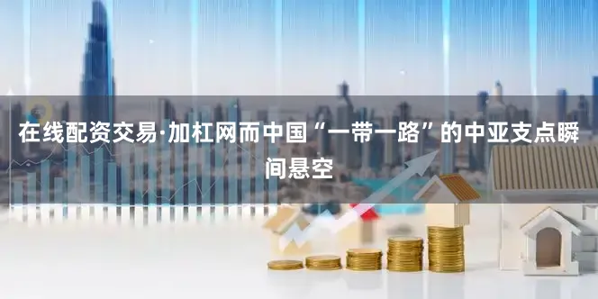 在线配资交易·加杠网而中国“一带一路”的中亚支点瞬间悬空