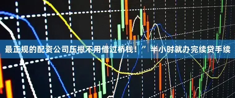 最正规的配资公司压根不用借过桥钱！” 半小时就办完续贷手续