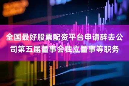 全国最好股票配资平台申请辞去公司第五届董事会独立董事等职务