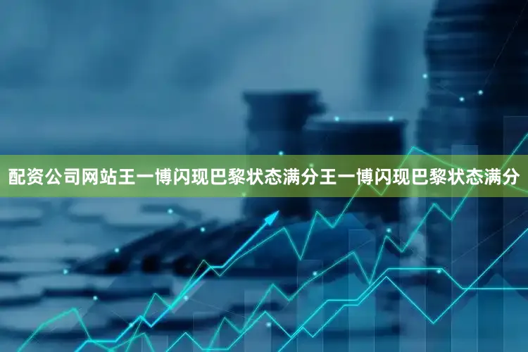 配资公司网站王一博闪现巴黎状态满分王一博闪现巴黎状态满分