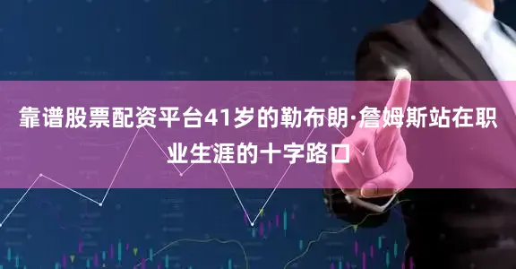 靠谱股票配资平台41岁的勒布朗·詹姆斯站在职业生涯的十字路口